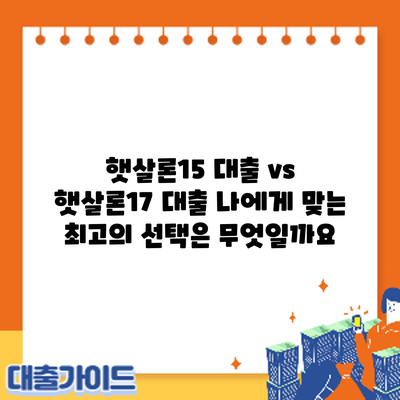 햇살론15 대출 vs 햇살론17 대출: 나에게 맞는 최고의 선택은 무엇일까요?